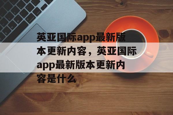 英亚国际app最新版本更新内容，英亚国际app最新版本更新内容是什么